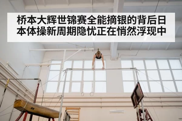 桥本大辉世锦赛全能摘银的背后日本体操新周期隐忧正在悄然浮现中