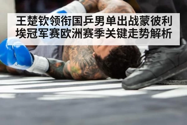 王楚钦领衔国乒男单出战蒙彼利埃冠军赛欧洲赛季关键走势解析