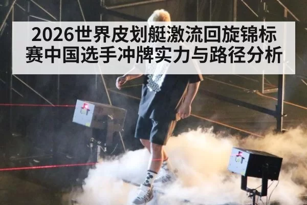 2026世界皮划艇激流回旋锦标赛中国选手冲牌实力与路径分析